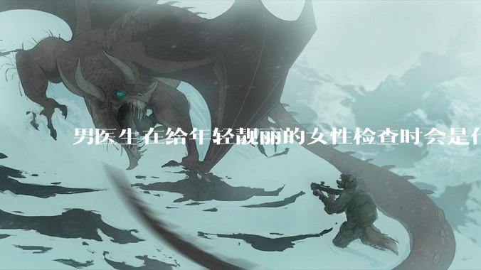 男医生在给年轻靓丽的女性检查时会是什么心态？